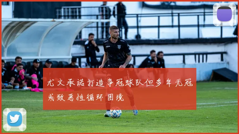 尤文承诺打造争冠球队但多年无冠或致恶性循环困境