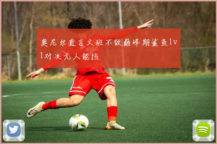 奥尼尔直言文班不敌巅峰期鲨鱼1v1对决无人能挡