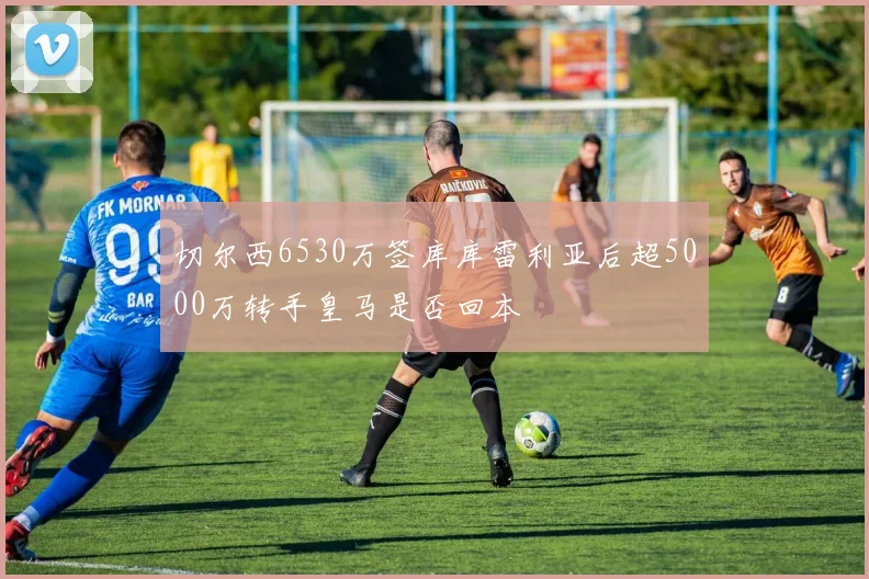 切尔西6530万签库库雷利亚后超5000万转手皇马是否回本