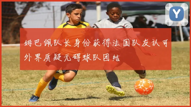 姆巴佩队长身份获得法国队友认可外界质疑无碍球队团结