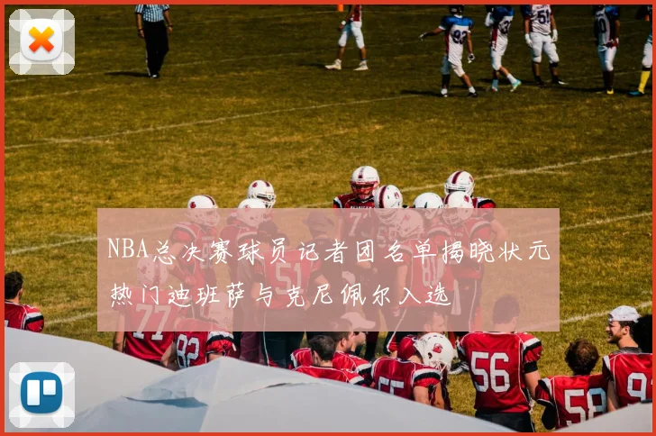 NBA总决赛球员记者团名单揭晓状元热门迪班萨与克尼佩尔入选