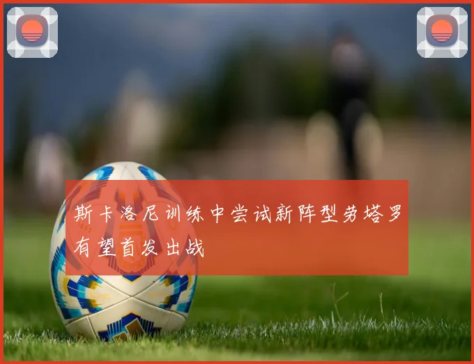 斯卡洛尼训练中尝试新阵型劳塔罗有望首发出战