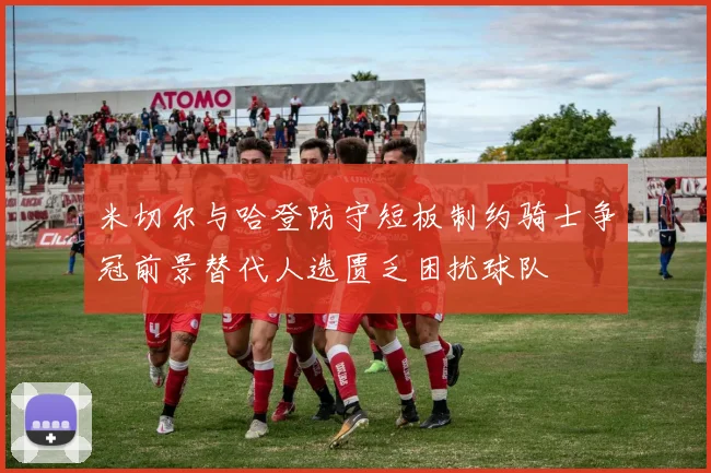 米切尔与哈登防守短板制约骑士争冠前景替代人选匮乏困扰球队