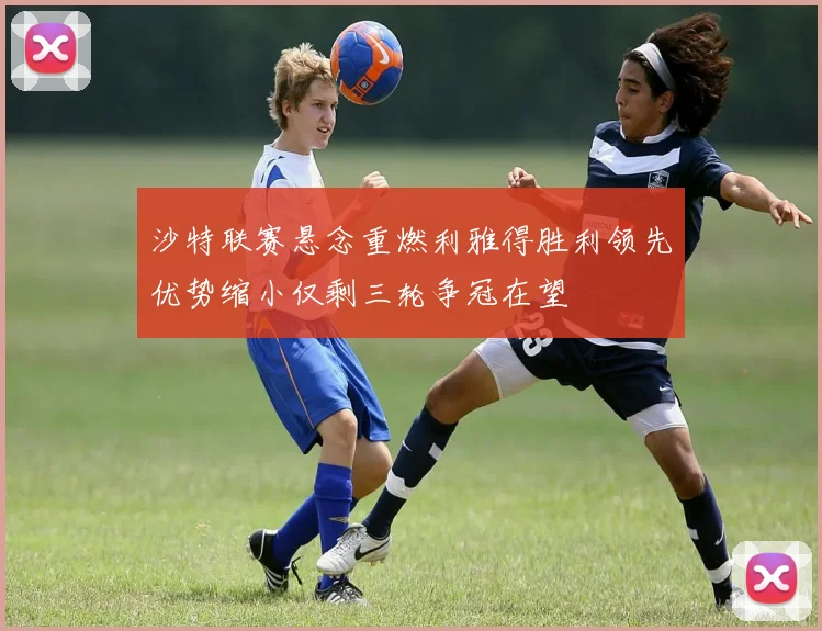 沙特联赛悬念重燃利雅得胜利领先优势缩小仅剩三轮争冠在望