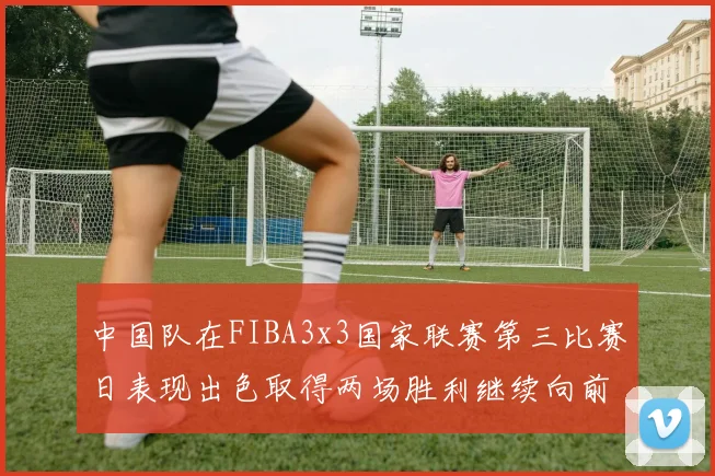 中国队在FIBA3x3国家联赛第三比赛日表现出色取得两场胜利继续向前迈进