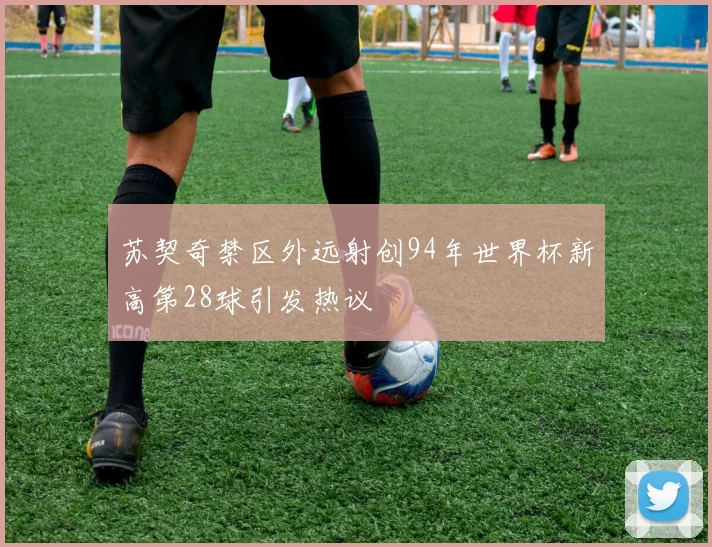 苏契奇禁区外远射创94年世界杯新高第28球引发热议