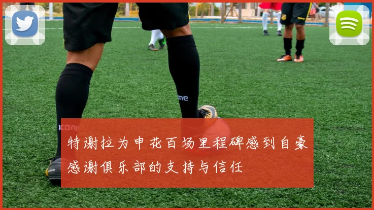 特谢拉为申花百场里程碑感到自豪感谢俱乐部的支持与信任