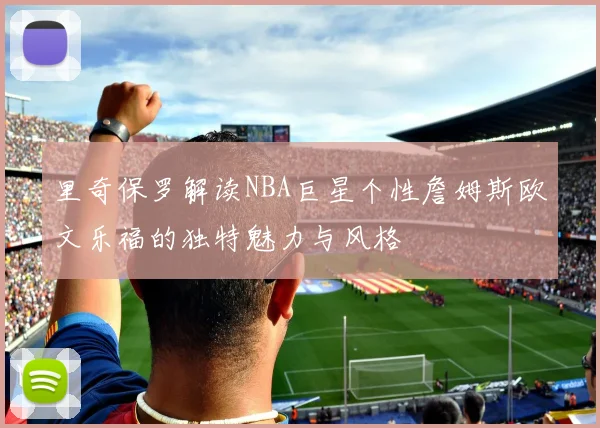 里奇保罗解读NBA巨星个性詹姆斯欧文乐福的独特魅力与风格