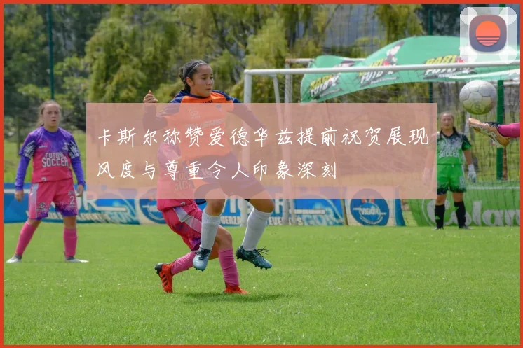 卡斯尔称赞爱德华兹提前祝贺展现风度与尊重令人印象深刻