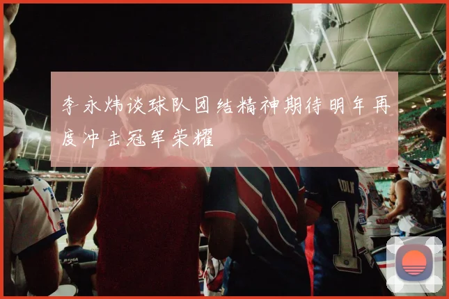 李永炜谈球队团结精神期待明年再度冲击冠军荣耀