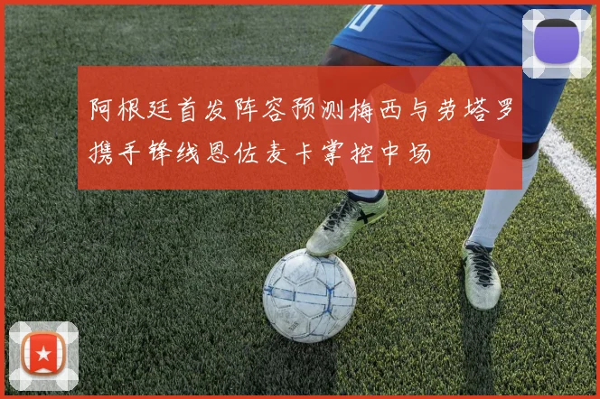 阿根廷首发阵容预测梅西与劳塔罗携手锋线恩佐麦卡掌控中场