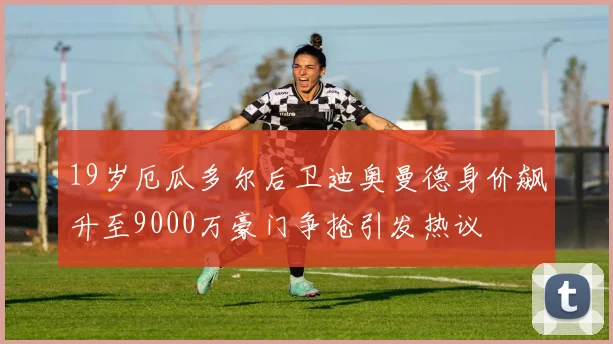 19岁厄瓜多尔后卫迪奥曼德身价飙升至9000万豪门争抢引发热议