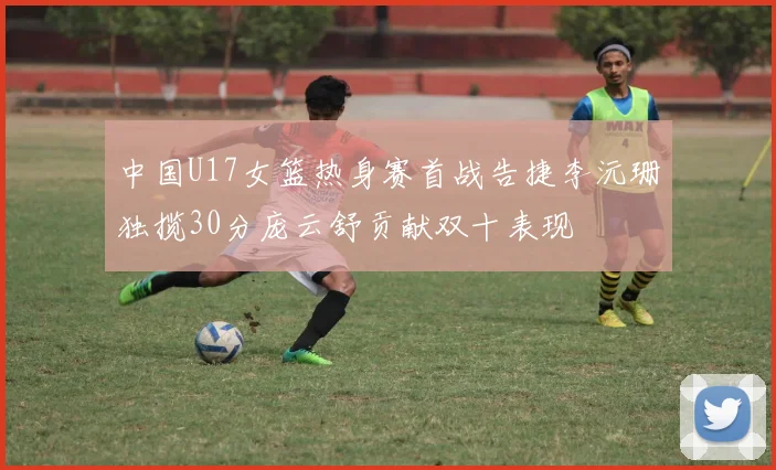 中国U17女篮热身赛首战告捷李沅珊独揽30分庞云舒贡献双十表现