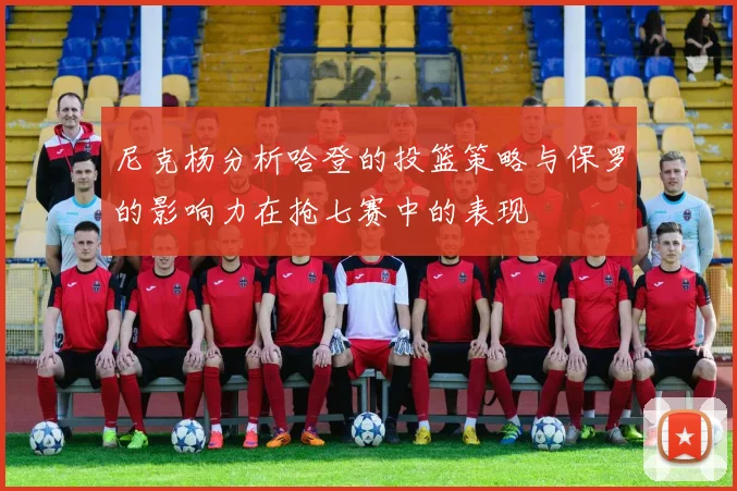 尼克杨分析哈登的投篮策略与保罗的影响力在抢七赛中的表现