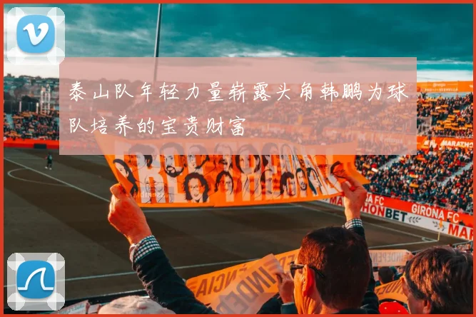 泰山队年轻力量崭露头角韩鹏为球队培养的宝贵财富