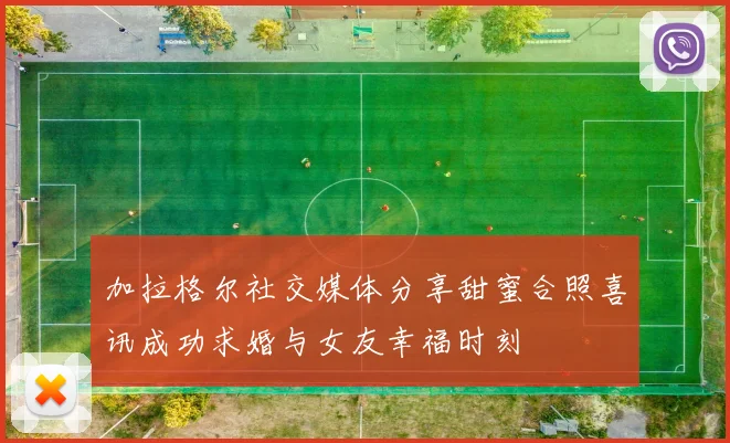 加拉格尔社交媒体分享甜蜜合照喜讯成功求婚与女友幸福时刻