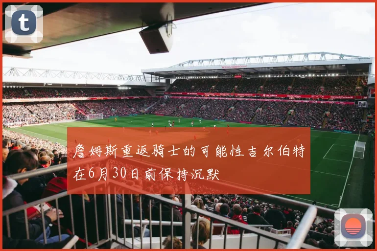 詹姆斯重返骑士的可能性吉尔伯特在6月30日前保持沉默