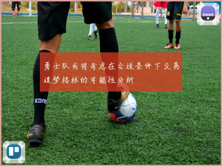 勇士队或将考虑在合适条件下交易追梦格林的可能性分析